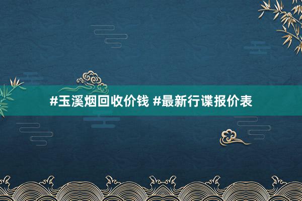 #玉溪烟回收价钱 #最新行谍报价表