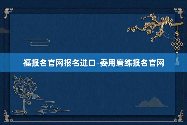 福报名官网报名进口-委用磨练报名官网