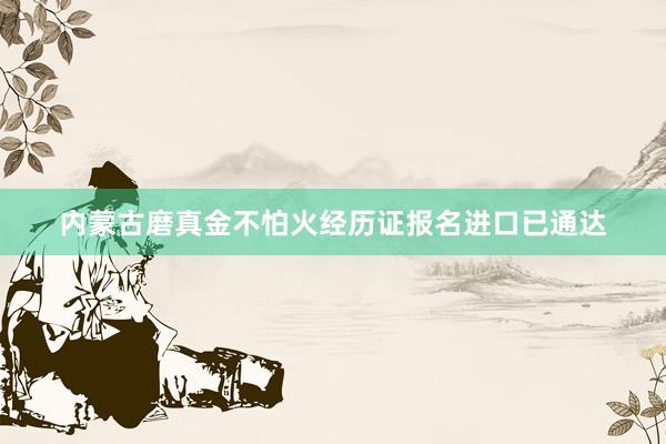 内蒙古磨真金不怕火经历证报名进口已通达