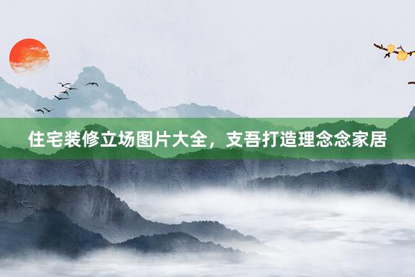 住宅装修立场图片大全，支吾打造理念念家居