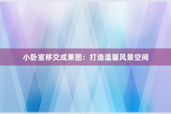 小卧室移交成果图：打造温馨风景空间