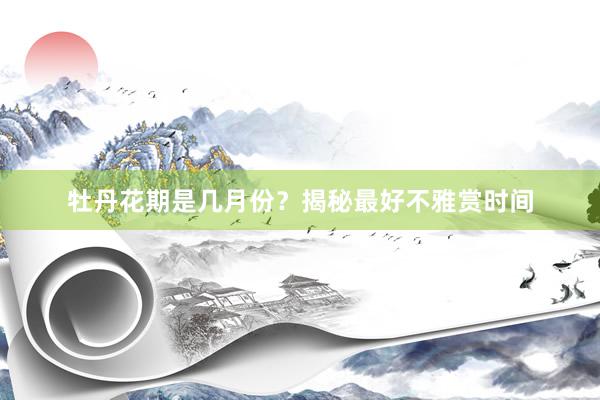 牡丹花期是几月份？揭秘最好不雅赏时间