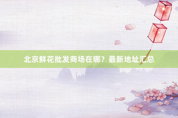 北京鲜花批发商场在哪？最新地址汇总