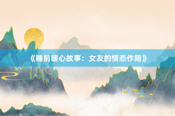 《睡前暖心故事：女友的情态作陪》